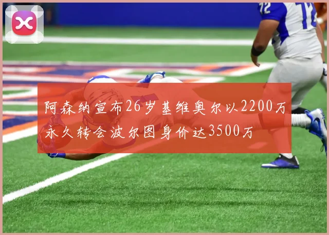 阿森纳宣布26岁基维奥尔以2200万永久转会波尔图身价达3500万