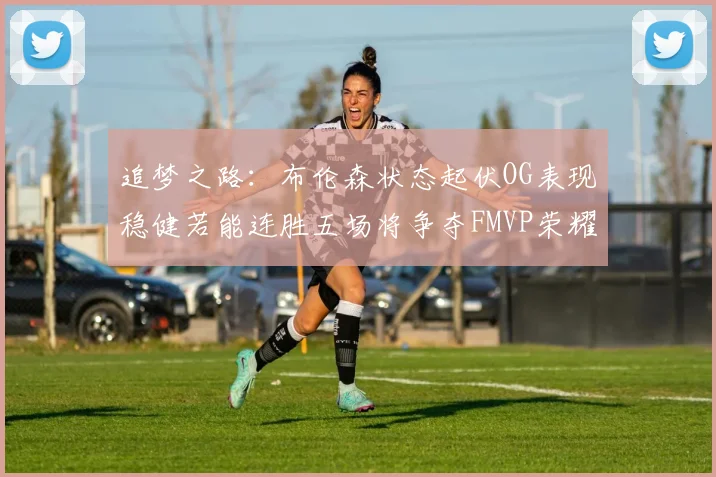 追梦之路：布伦森状态起伏OG表现稳健若能连胜五场将争夺FMVP荣耀