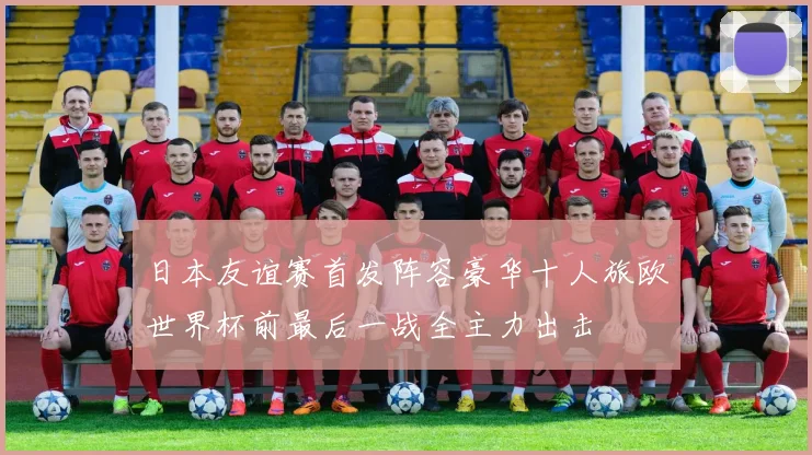 日本友谊赛首发阵容豪华十人旅欧世界杯前最后一战全主力出击