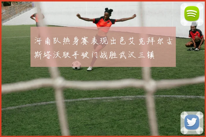 河南队热身赛表现出色艾克拜尔古斯塔沃联手破门战胜武汉三镇
