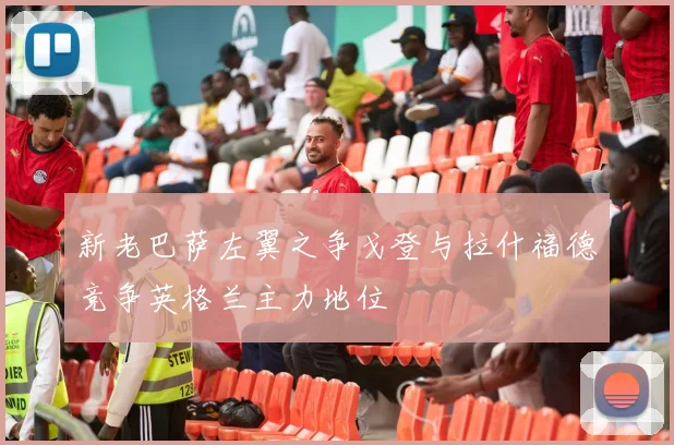 新老巴萨左翼之争戈登与拉什福德竞争英格兰主力地位