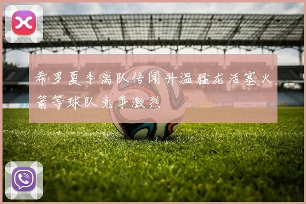 希罗夏季离队传闻升温猛龙活塞火箭等球队竞争激烈