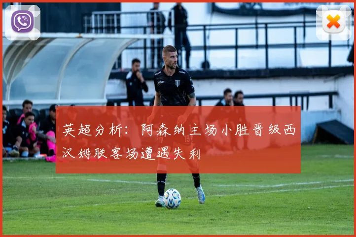 英超分析：阿森纳主场小胜晋级西汉姆联客场遭遇失利