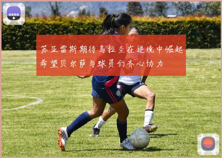 苏亚雷斯期待乌拉圭在逆境中崛起希望贝尔萨与球员们齐心协力