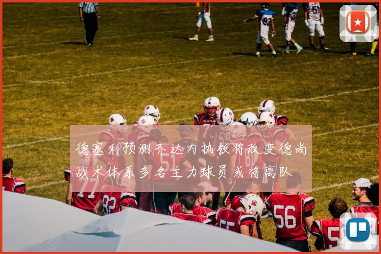 德塞利预测齐达内执教将改变德尚战术体系多名主力球员或将离队