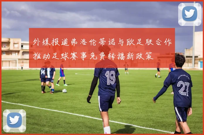 外媒报道弗洛伦蒂诺与欧足联合作推动足球赛事免费转播新政策