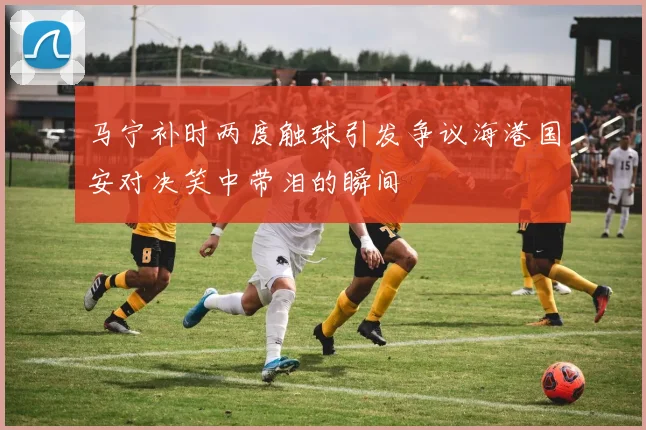 马宁补时两度触球引发争议海港国安对决笑中带泪的瞬间