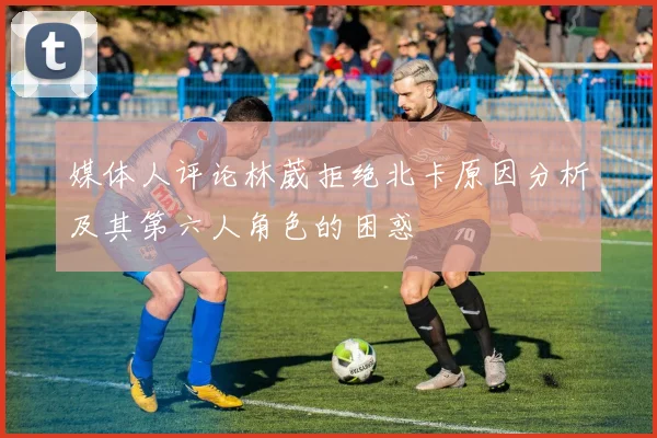 媒体人评论林葳拒绝北卡原因分析及其第六人角色的困惑