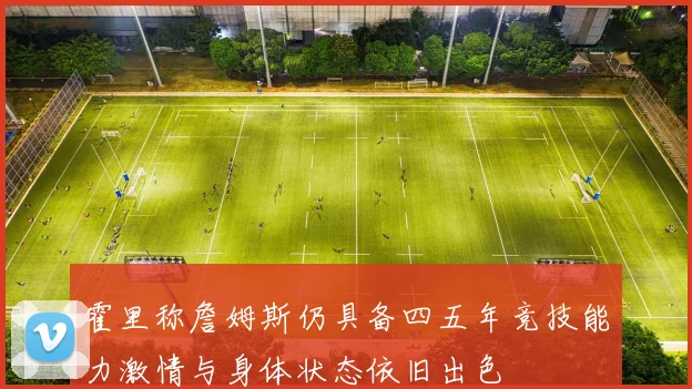 霍里称詹姆斯仍具备四五年竞技能力激情与身体状态依旧出色